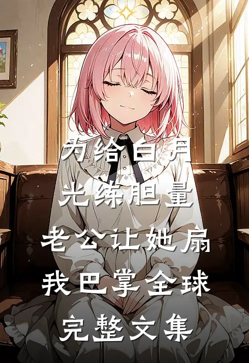 为给白月光练胆量，老公让她扇我巴掌全球完整文集