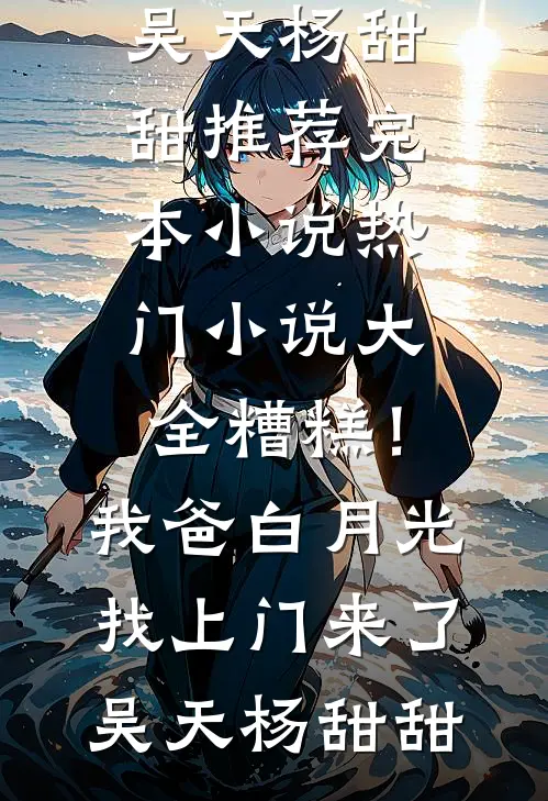 糟糕！我爸白月光找上门来了吴天杨甜甜推荐完本小说_热门小说大全糟糕！我爸白月光找上门来了(吴天杨甜甜)