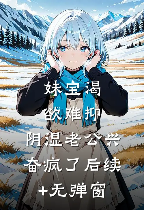 妹宝渴欲难抑，阴湿老公兴奋疯了后续+无弹窗
