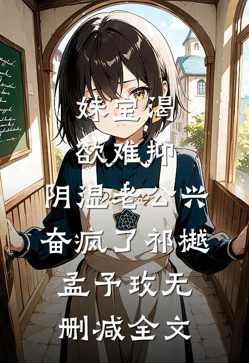 妹宝渴欲难抑，阴湿老公兴奋疯了祁樾孟予玫无删减全文