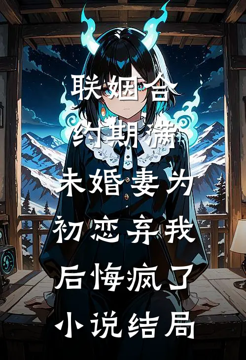 联姻合约期满，未婚妻为初恋弃我后悔疯了小说结局