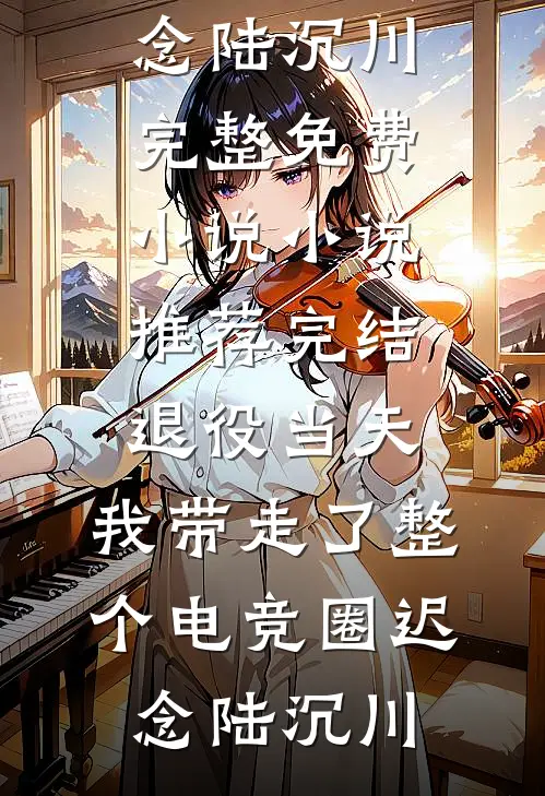 退役当天，我带走了整个电竞圈(迟念陆沉川)完整免费小说_小说推荐完结退役当天，我带走了整个电竞圈(迟念陆沉川)