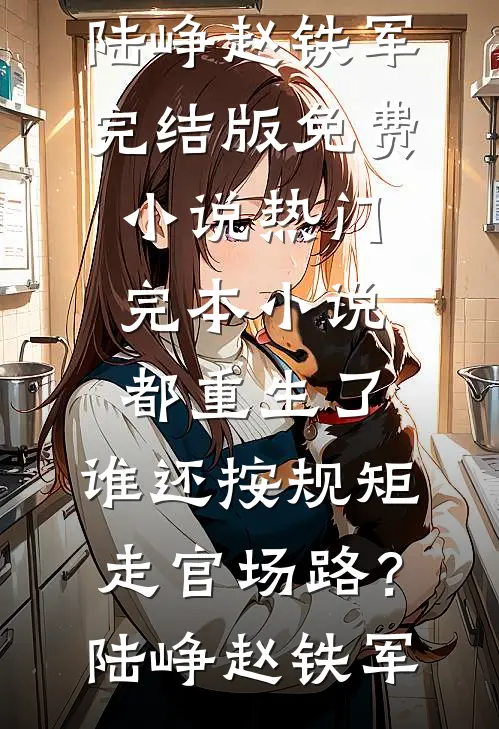 都重生了，谁还按规矩走官场路？陆峥赵铁军完结版免费小说_热门完本小说都重生了，谁还按规矩走官场路？(陆峥赵铁军)