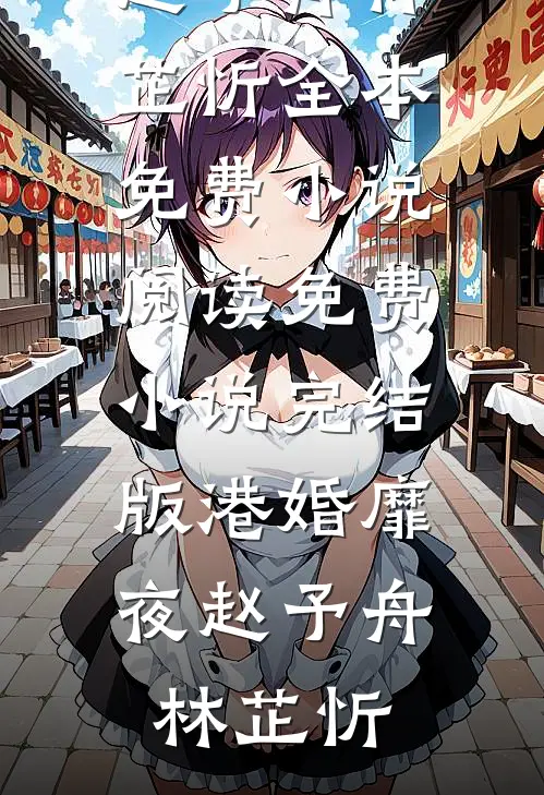 港婚靡夜赵予舟林芷忻全本免费小说阅读_免费小说完结版港婚靡夜(赵予舟林芷忻)