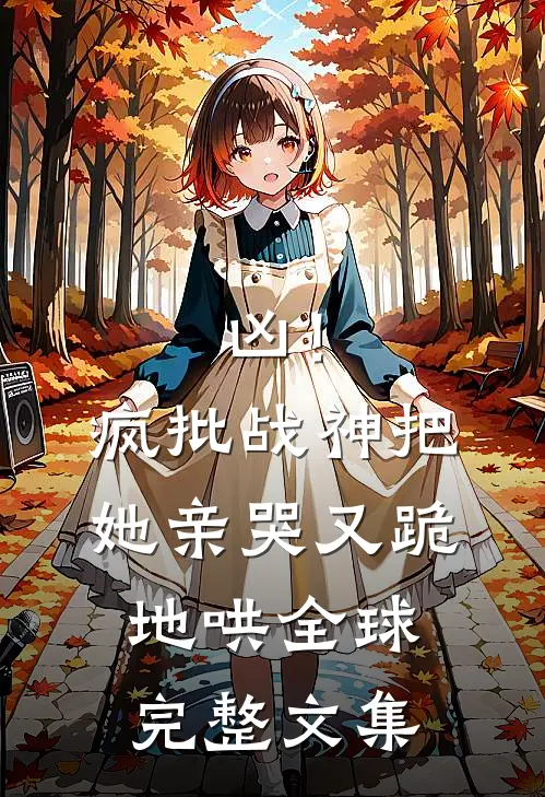 凶！疯批战神把她亲哭，又跪地哄全球完整文集
