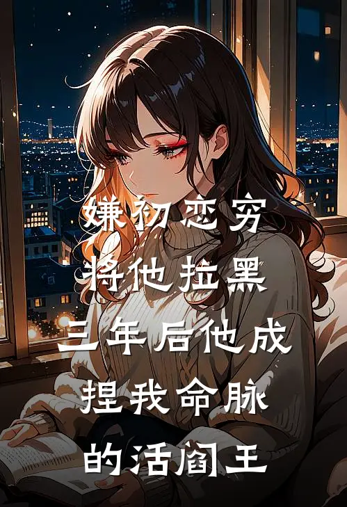 嫌初恋穷将他拉黑，三年后他成捏我命脉的活阎王