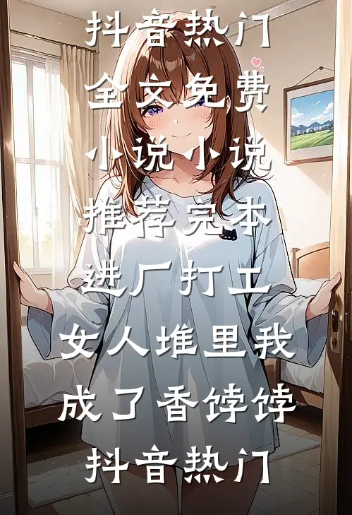 进厂打工，女人堆里我成了香饽饽(抖音热门)全文免费小说_小说推荐完本进厂打工，女人堆里我成了香饽饽(抖音热门)
