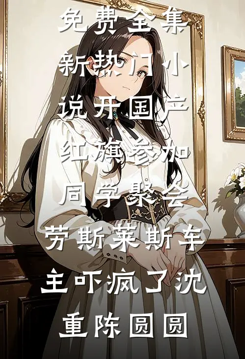 开国产红旗参加同学聚会，劳斯莱斯车主吓疯了沈重陈圆圆全文阅读免费全集_新热门小说开国产红旗参加同学聚会，劳斯莱斯车主吓疯了(沈重陈圆圆)