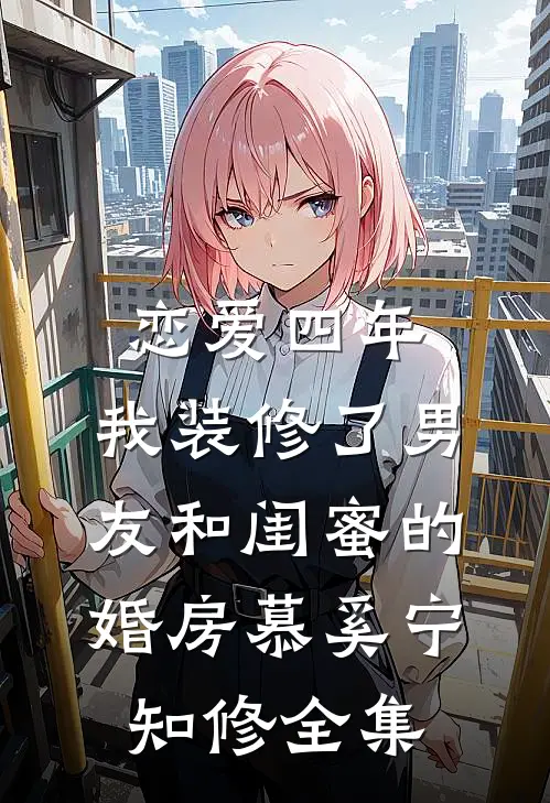 恋爱四年，我装修了男友和闺蜜的婚房慕奚宁知修全集