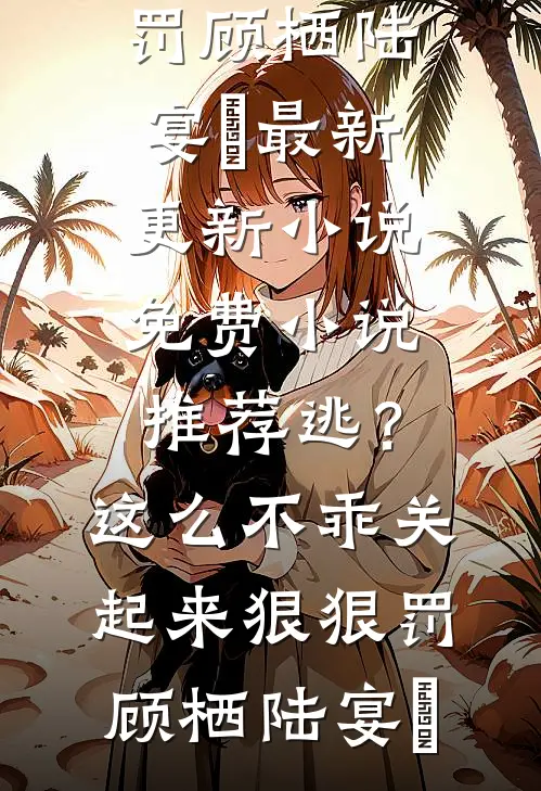 逃？这么不乖关起来狠狠罚顾栖陆宴俢最新更新小说_免费小说推荐逃？这么不乖关起来狠狠罚(顾栖陆宴俢)