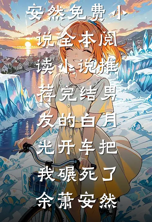 男友的白月光开车把我碾死了余萧安然免费小说全本阅读_小说推荐完结男友的白月光开车把我碾死了余萧安然