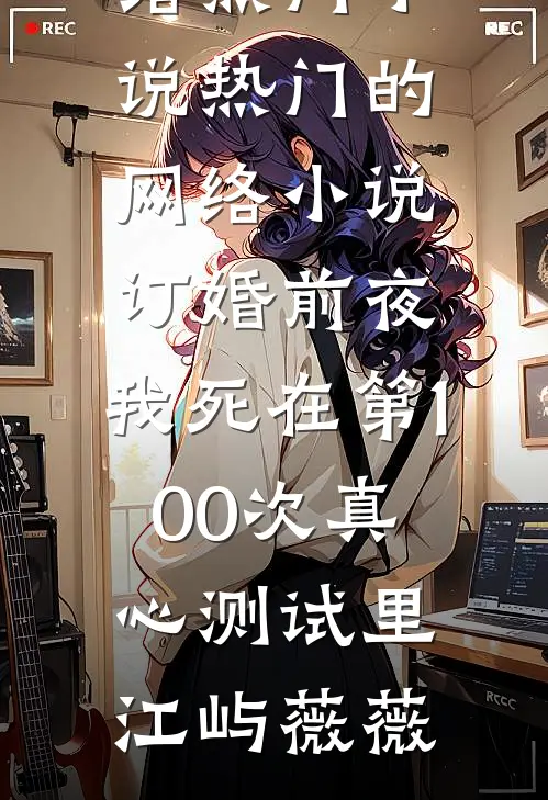 订婚前夜，我死在第100次真心测试里(江屿薇薇)网络热门小说_热门的网络小说订婚前夜，我死在第100次真心测试里(江屿薇薇)