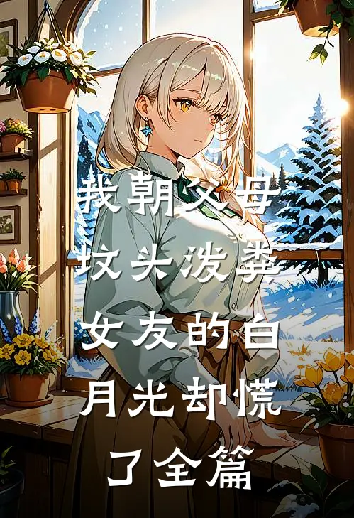 我朝父母坟头泼粪，女友的白月光却慌了全篇