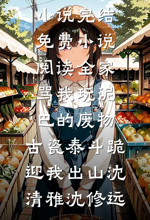 全家骂我玩泥巴的废物，古瓷泰斗跪迎我出山沈清雅沈修远免费小说完结_免费小说阅读全家骂我玩泥巴的废物，古瓷泰斗跪迎我出山沈清雅沈修远