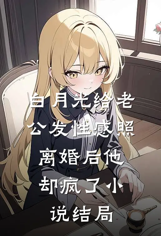 白月光给老公发性感照，离婚后他却疯了小说结局