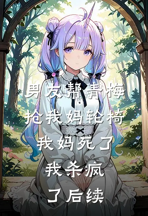 男友帮青梅抢我妈轮椅,我妈死了,我杀疯了后续免费阅读